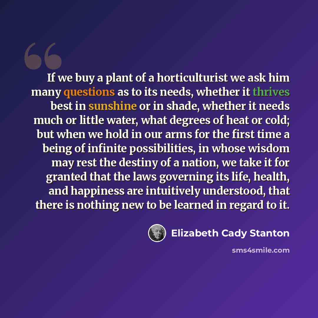 “If we buy a plant of a horticulturist we ask him many questions as to its needs, whether it thrives best in sunshine or in shade, whether it needs much or little water, what degrees of heat or cold; but when we hold in our arms for the first time a being of infinite possibilities, in whose wisdom…” quote by Elizabeth Cady Stanton