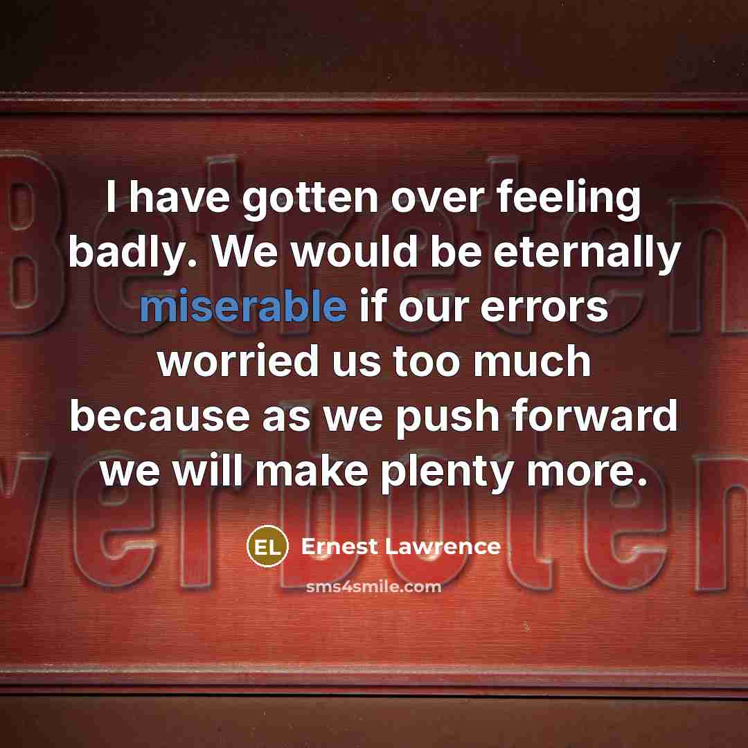 “I have gotten over feeling badly. We would be eternally miserable if our errors worried us too much because as we push forward we will make plenty more.” quote by Ernest Lawrence