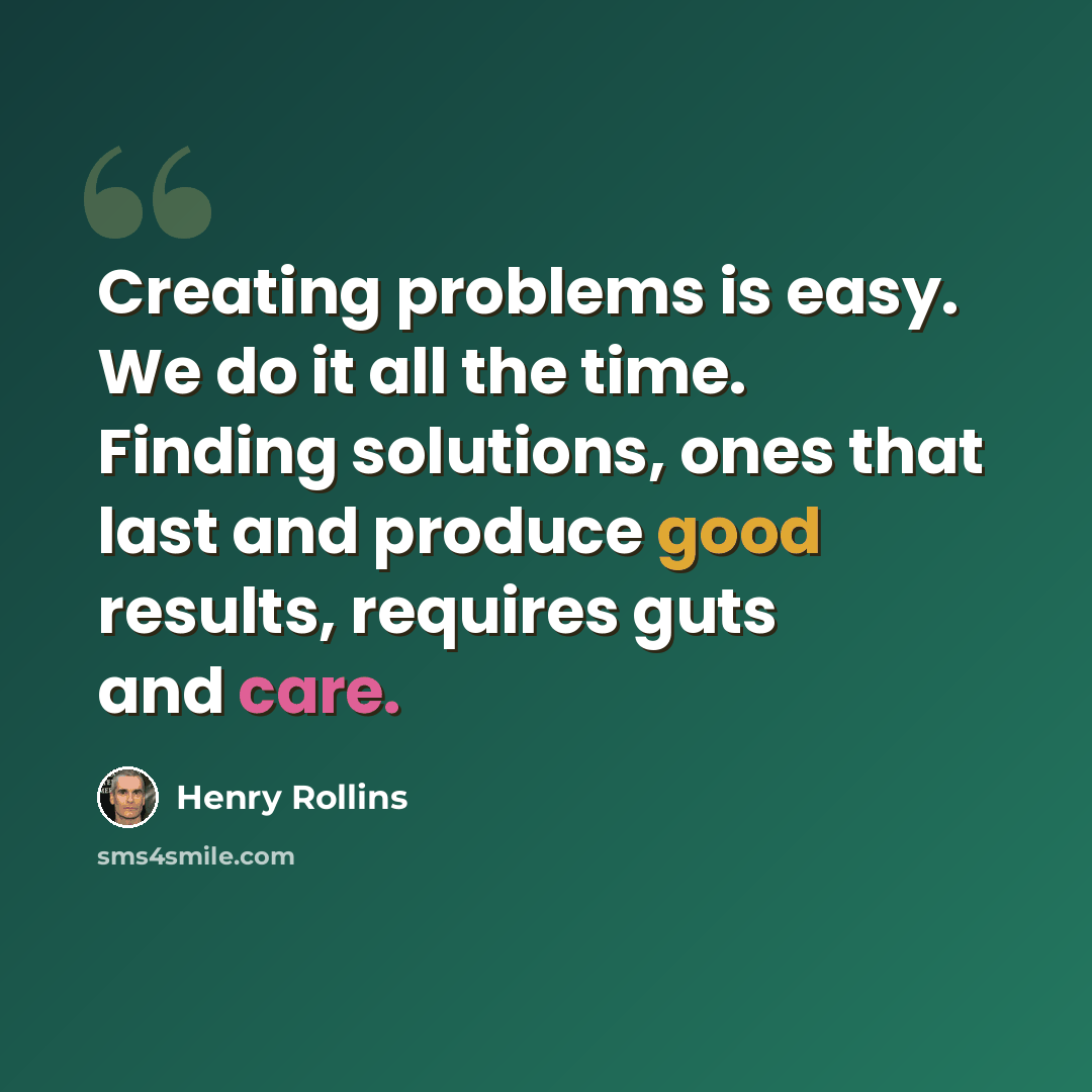 “Creating problems is easy. We do it all the time. Finding solutions, ones that last and produce good results, requires guts and care.” quote by Henry Rollins