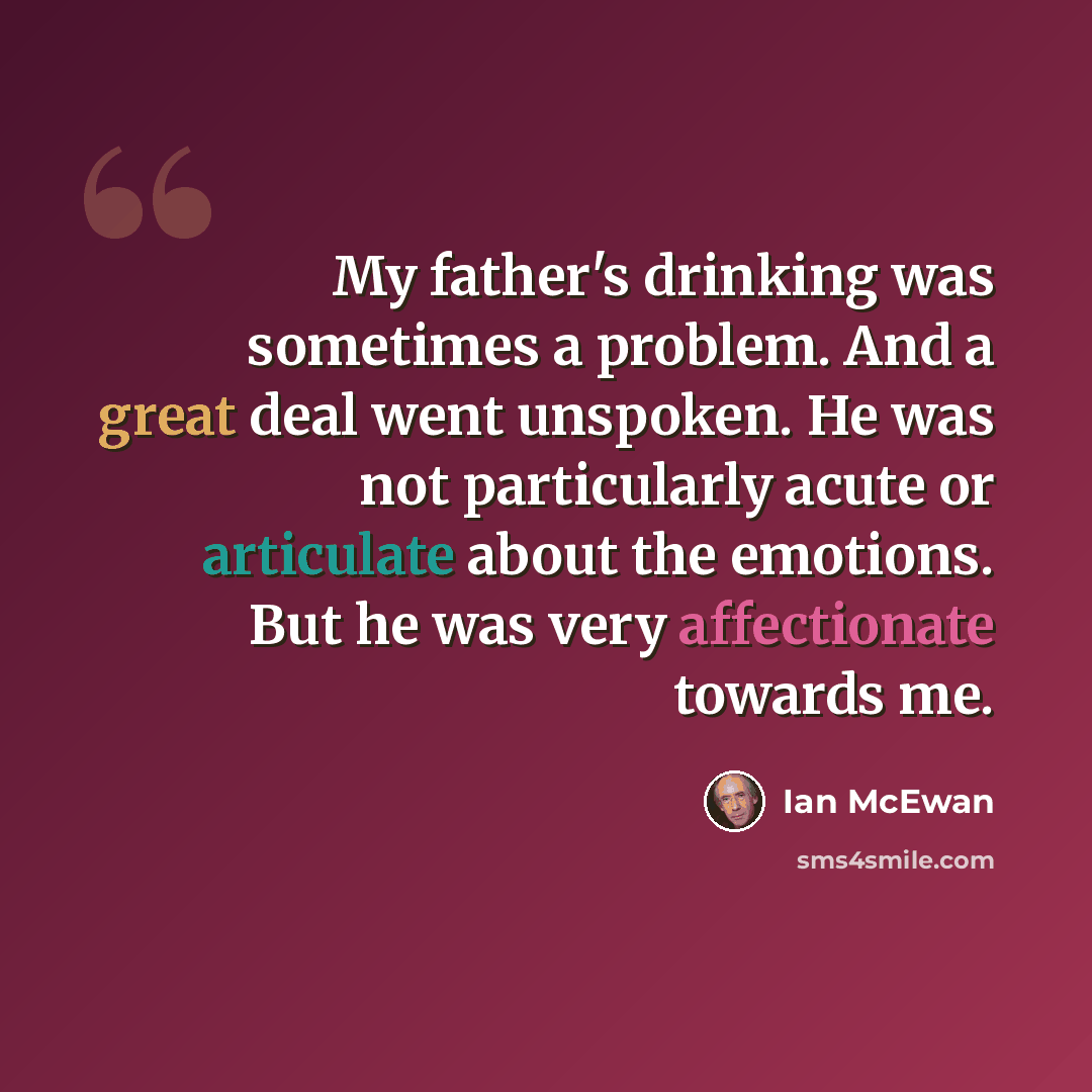 “My father's drinking was sometimes a problem. And a great deal went unspoken. He was not particularly acute or articulate about the emotions. But he was very affectionate towards me.” quote by Ian Mcewan