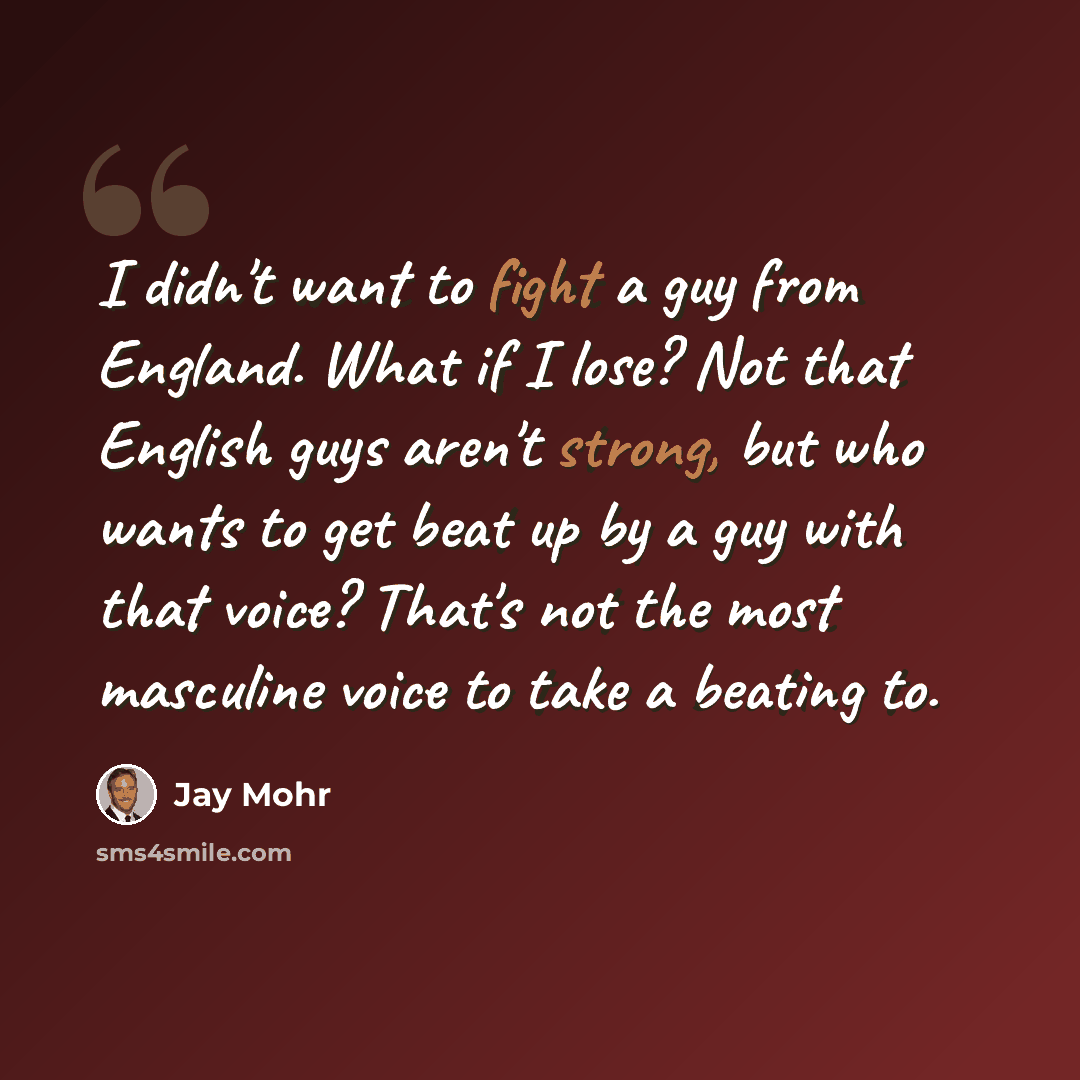 “I didn't want to fight a guy from England. What if I lose? Not that English guys aren't strong, but who wants to get beat up by a guy with that voice? That's not the most masculine voice to take a beating to.” quote by Jay Mohr