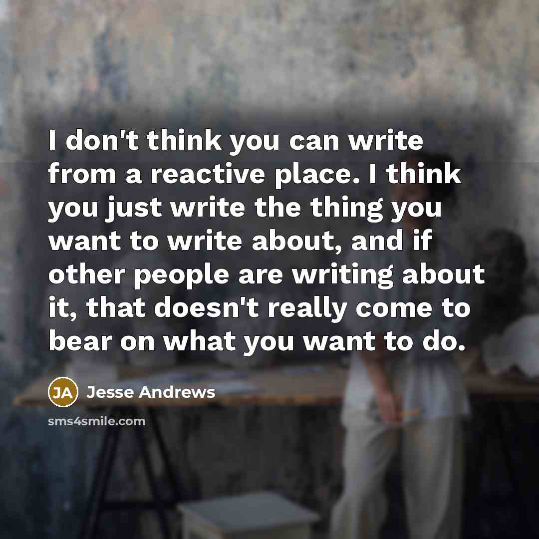 “I don't think you can write from a reactive place. I think you just write the thing you want to write about, and if other people are writing about it, that doesn't really come to bear on what you want to do.” quote by Jesse Andrews