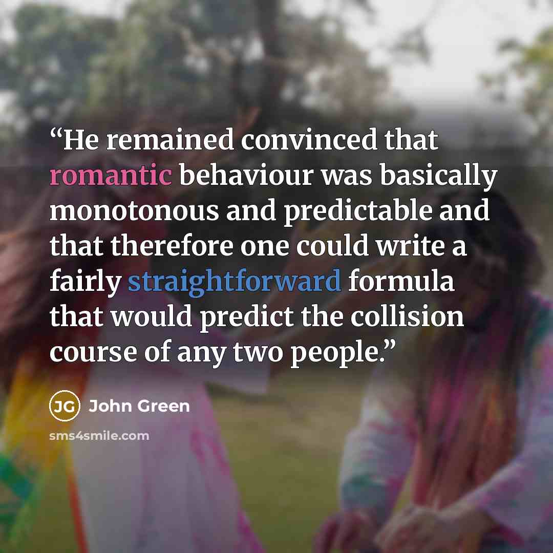 “He remained convinced that romantic behaviour was basically monotonous and predictable and that therefore one could write a fairly straightforward formula that would predict the collision course of any two people.” quote by John Green
