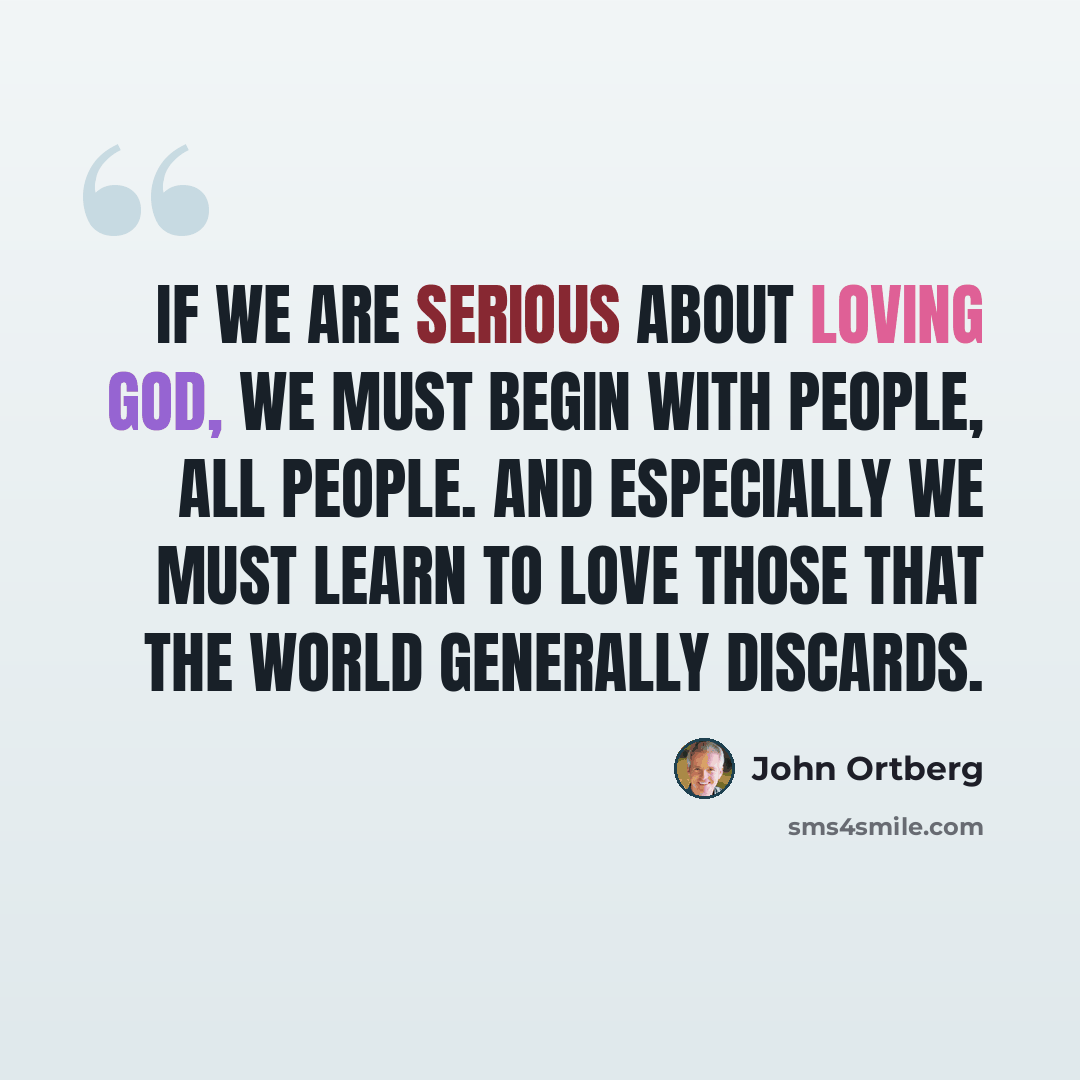 “If we are serious about loving God, we must begin with people, all people. And especially we must learn to love those that the world generally discards.” quote by John Ortberg
