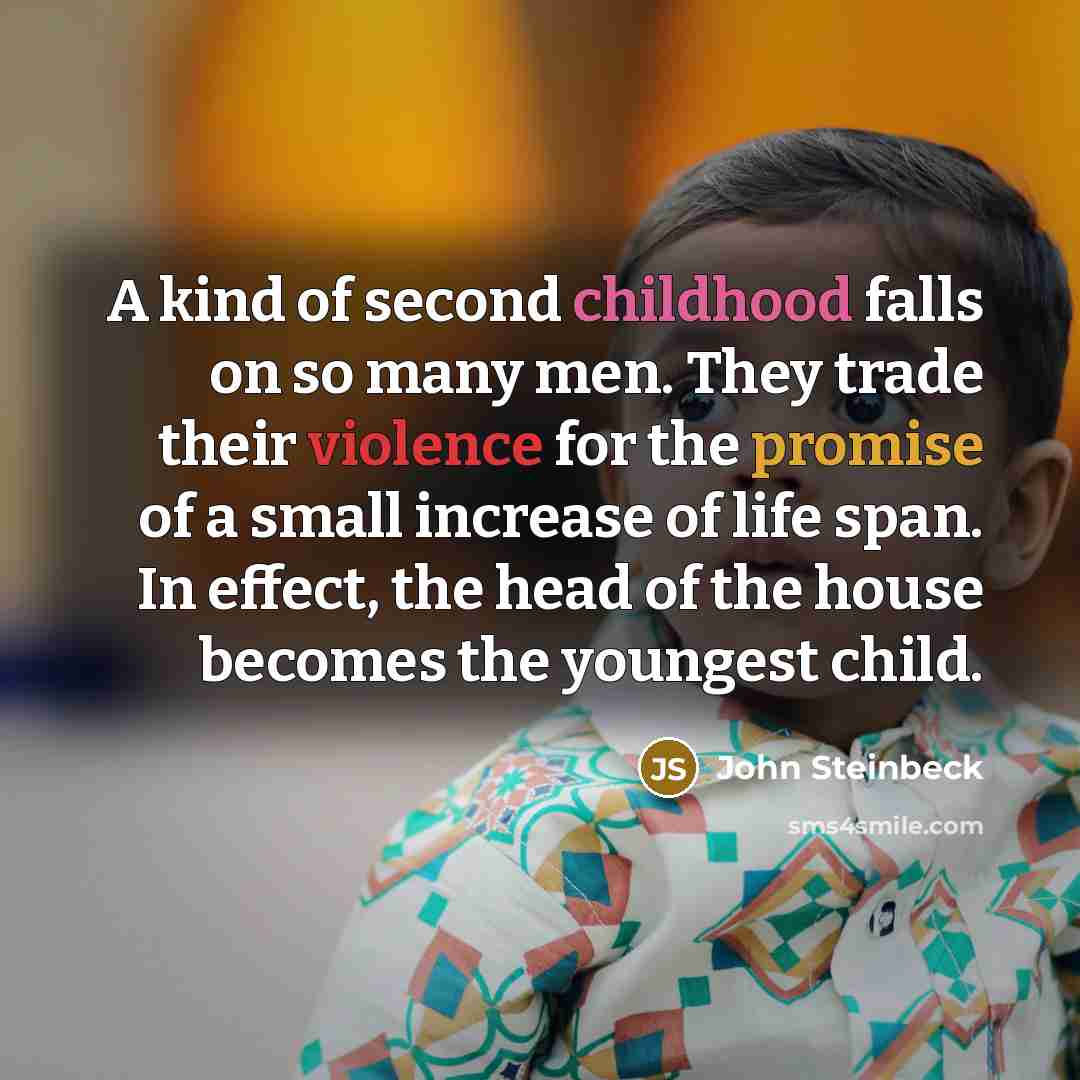 “A kind of second childhood falls on so many men. They trade their violence for the promise of a small increase of life span. In effect, the head of the house becomes the youngest child.” quote by John Steinbeck