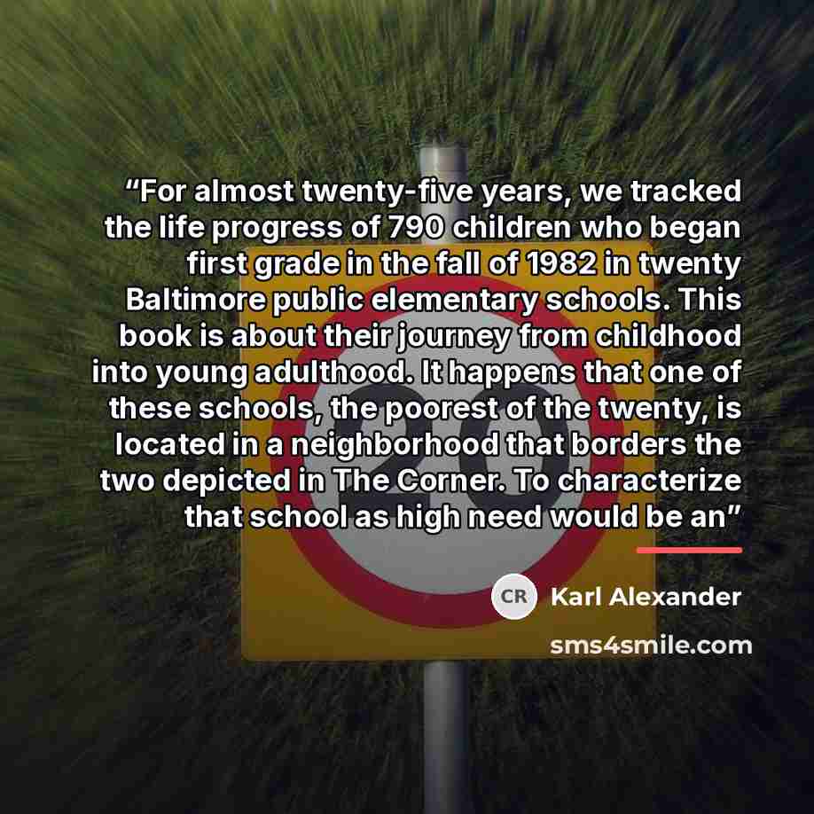 “For almost twenty-five years, we tracked the life progress of 790 children who began first grade in the fall of 1982 in twenty Baltimore public elementary schools. This book is about their journey from childhood into young adulthood. It happens that one of these schools, the poorest of the twenty…” quote by Karl Alexander