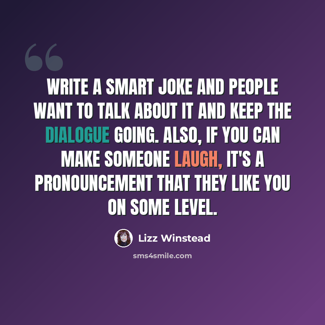 “Write a smart joke and people want to talk about it and keep the dialogue going. Also, if you can make someone laugh, it's a pronouncement that they like you on some level.” quote by Lizz Winstead