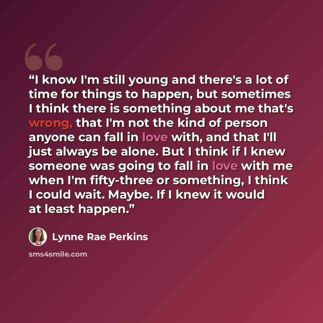 “I know I'm still young and there's a lot of time for things to happen, but sometimes I think there is something about me that's wrong, that I'm not the kind of person anyone can fall in love with, and that I'll just always be alone. But I think if I knew someone was going to fall in love with me…” quote by Lynne Rae Perkins
