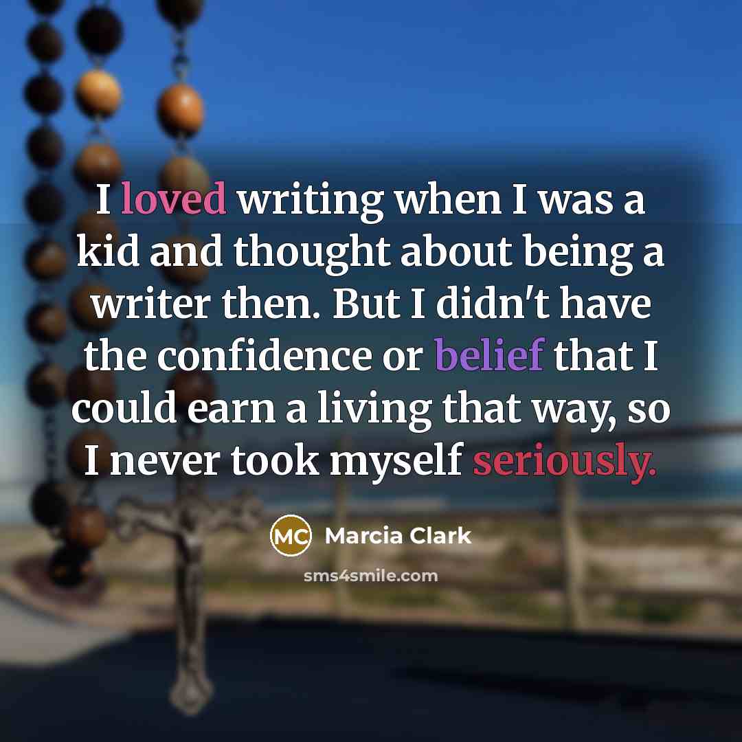 “I loved writing when I was a kid and thought about being a writer then. But I didn't have the confidence or belief that I could earn a living that way, so I never took myself seriously.” quote by Marcia Clark