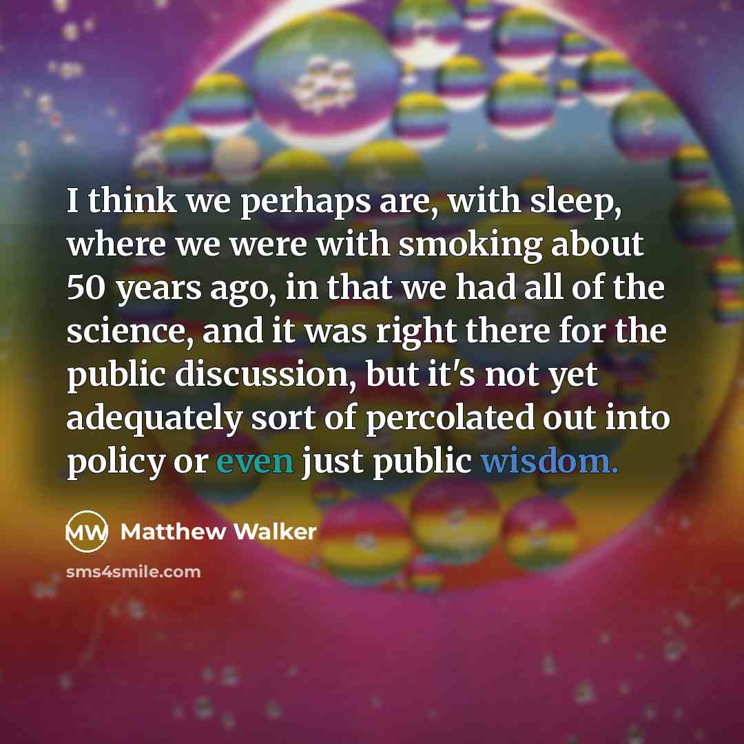 “I think we perhaps are, with sleep, where we were with smoking about 50 years ago, in that we had all of the science, and it was right there for the public discussion, but it's not yet adequately sort of percolated out into policy or even just public wisdom.” quote by Matthew Walker