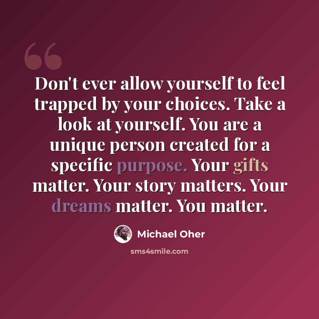 “Don't ever allow yourself to feel trapped by your choices. Take a look at yourself. You are a unique person created for a specific purpose. Your gifts matter. Your story matters. Your dreams matter. You matter.” quote by Michael Oher