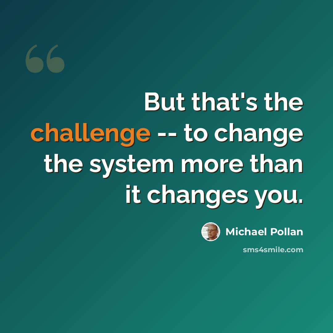 “But that's the challenge -- to change the system more than it changes you.” quote by Michael Pollan