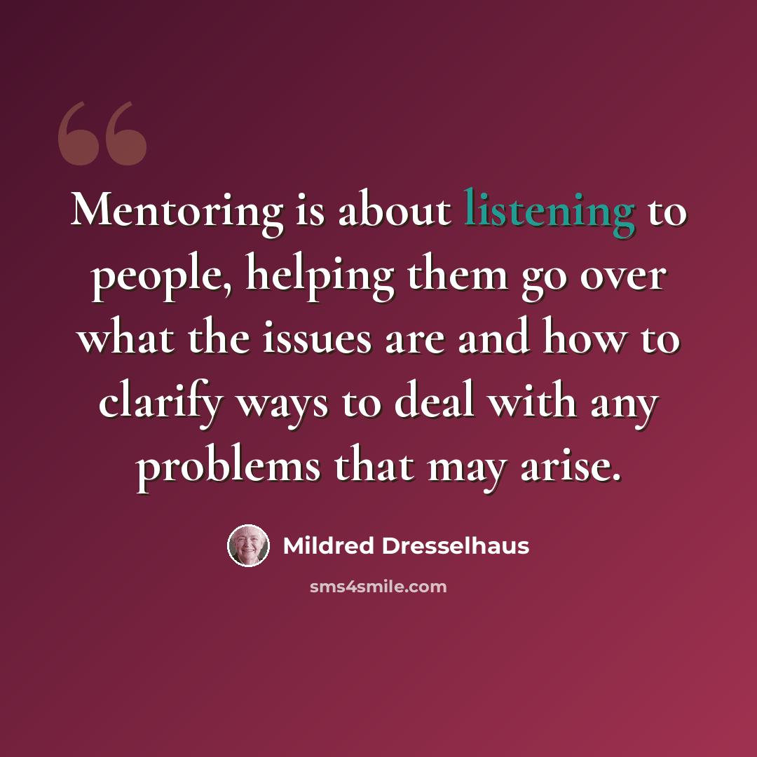 “Mentoring is about listening to people, helping them go over what the issues are and how to clarify ways to deal with any problems that may arise.” quote by Mildred Dresselhaus