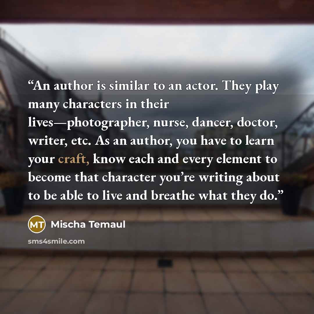 “An author is similar to an actor. They play many characters in their lives—photographer, nurse, dancer, doctor, writer, etc. As an author, you have to learn your craft, know each and every element to become that character you’re writing about to be able to live and breathe what they do.” quote by Mischa Temaul