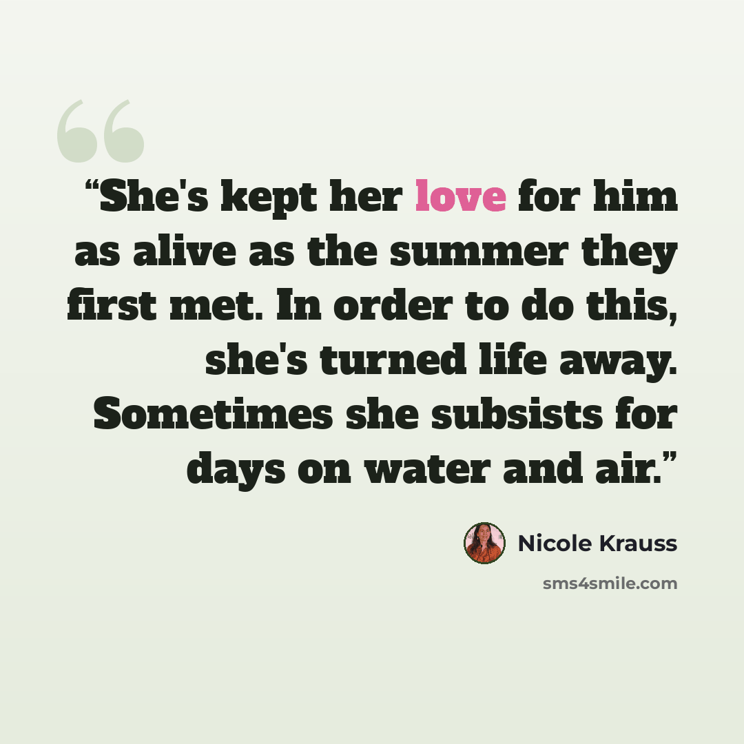 “She's kept her love for him as alive as the summer they first met. In order to do this, she's turned life away. Sometimes she subsists for days on water and air.” quote by Nicole Krauss