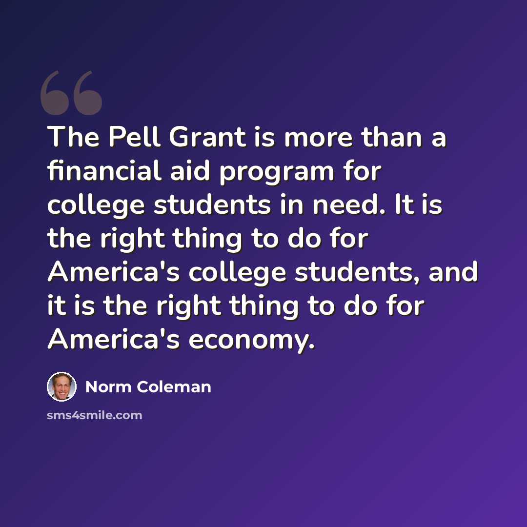 “The Pell Grant is more than a financial aid program for college students in need. It is the right thing to do for America's college students, and it is the right thing to do for America's economy.” quote by Norm Coleman