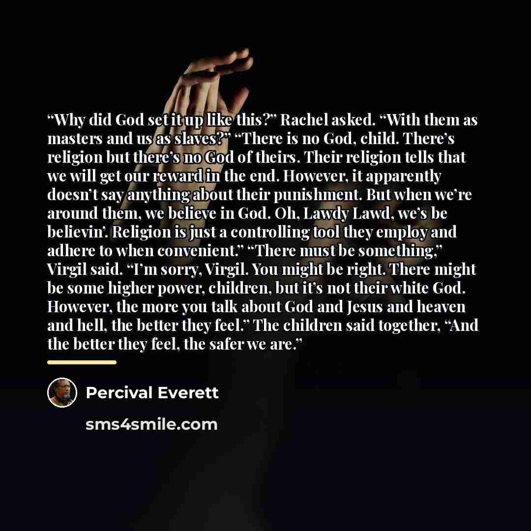 “Why did God set it up like this?” Rachel asked. “With them as masters and us as slaves?” “There is no God, child. There’s religion but there’s no God of theirs. Their religion tells that we will get our reward in the end. However, it apparently doesn’t say anything about their punishment. But when…” quote by Percival Everett