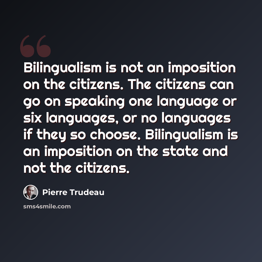 “Bilingualism is not an imposition on the citizens. The citizens can go on speaking one language or six languages, or no languages if they so choose. Bilingualism is an imposition on the state and not the citizens.” quote by Pierre Trudeau