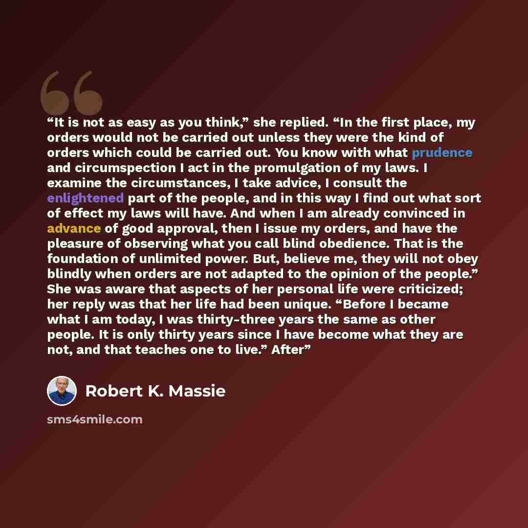 “It is not as easy as you think,” she replied. “In the first place, my orders would not be carried out unless they were the kind of orders which could be carried out. You know with what prudence and circumspection I act in the promulgation of my laws. I examine the circumstances, I take advice, I…” quote by Robert K. Massie