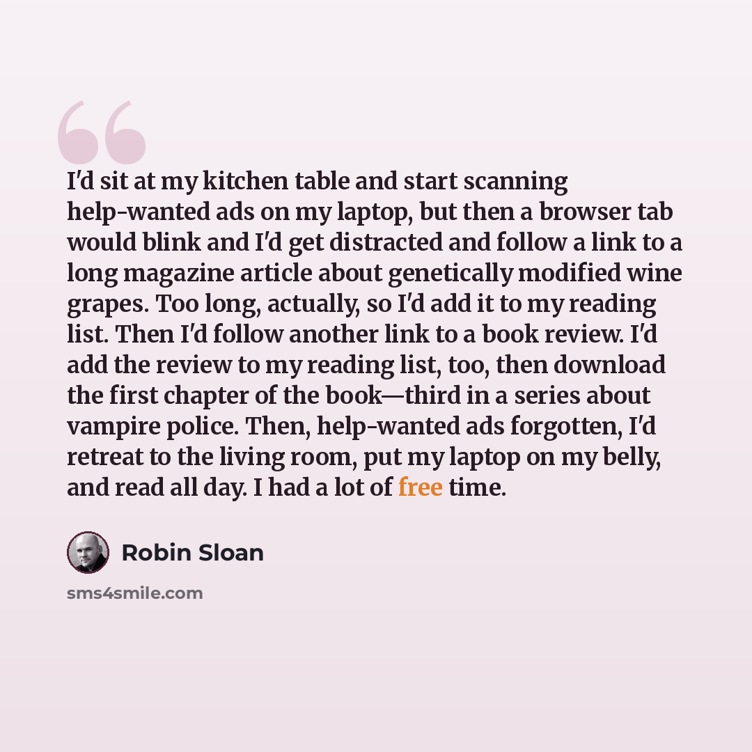 “I'd sit at my kitchen table and start scanning help-wanted ads on my laptop, but then a browser tab would blink and I'd get distracted and follow a link to a long magazine article about genetically modified wine grapes. Too long, actually, so I'd add it to my reading list. Then I'd follow another…” quote by Robin Sloan
