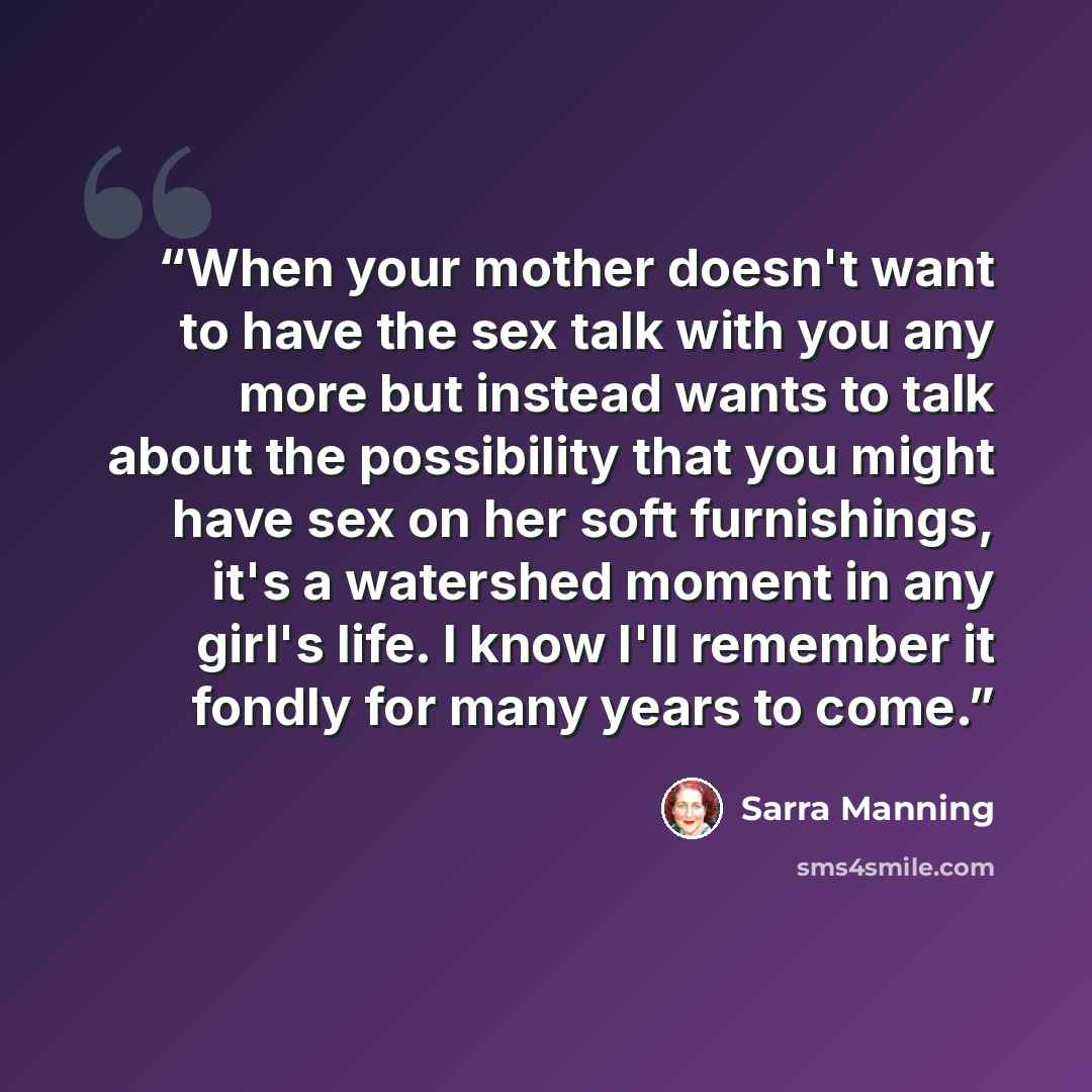 “When your mother doesn't want to have the sex talk with you any more but instead wants to talk about the possibility that you might have sex on her soft furnishings, it's a watershed moment in any girl's life. I know I'll remember it fondly for many years to come.” quote by Sarra Manning
