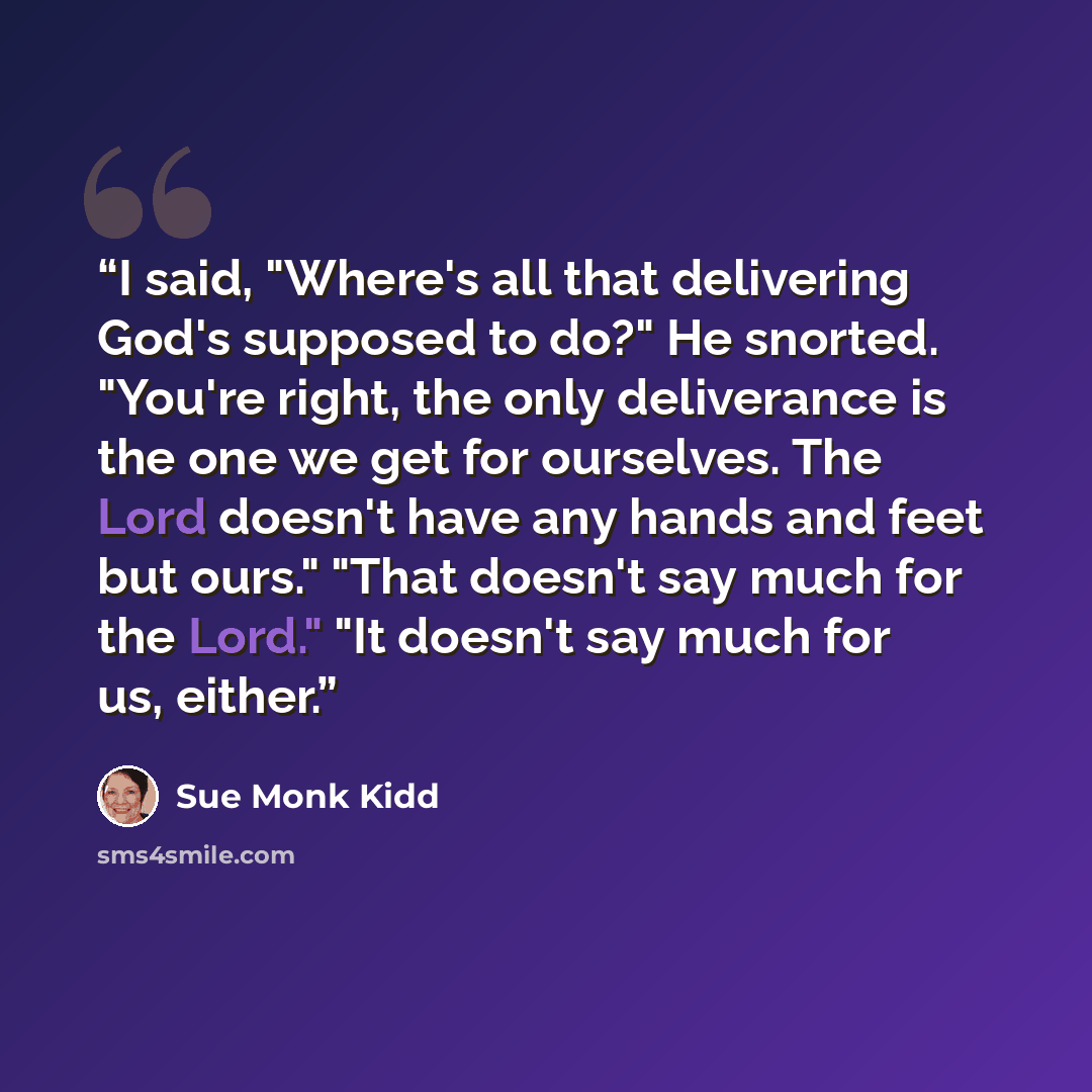 “I said, "Where's all that delivering God's supposed to do?" He snorted. "You're right, the only deliverance is the one we get for ourselves. The Lord doesn't have any hands and feet but ours." "That doesn't say much for the Lord." "It doesn't say much for us, either.” quote by Sue Monk Kidd