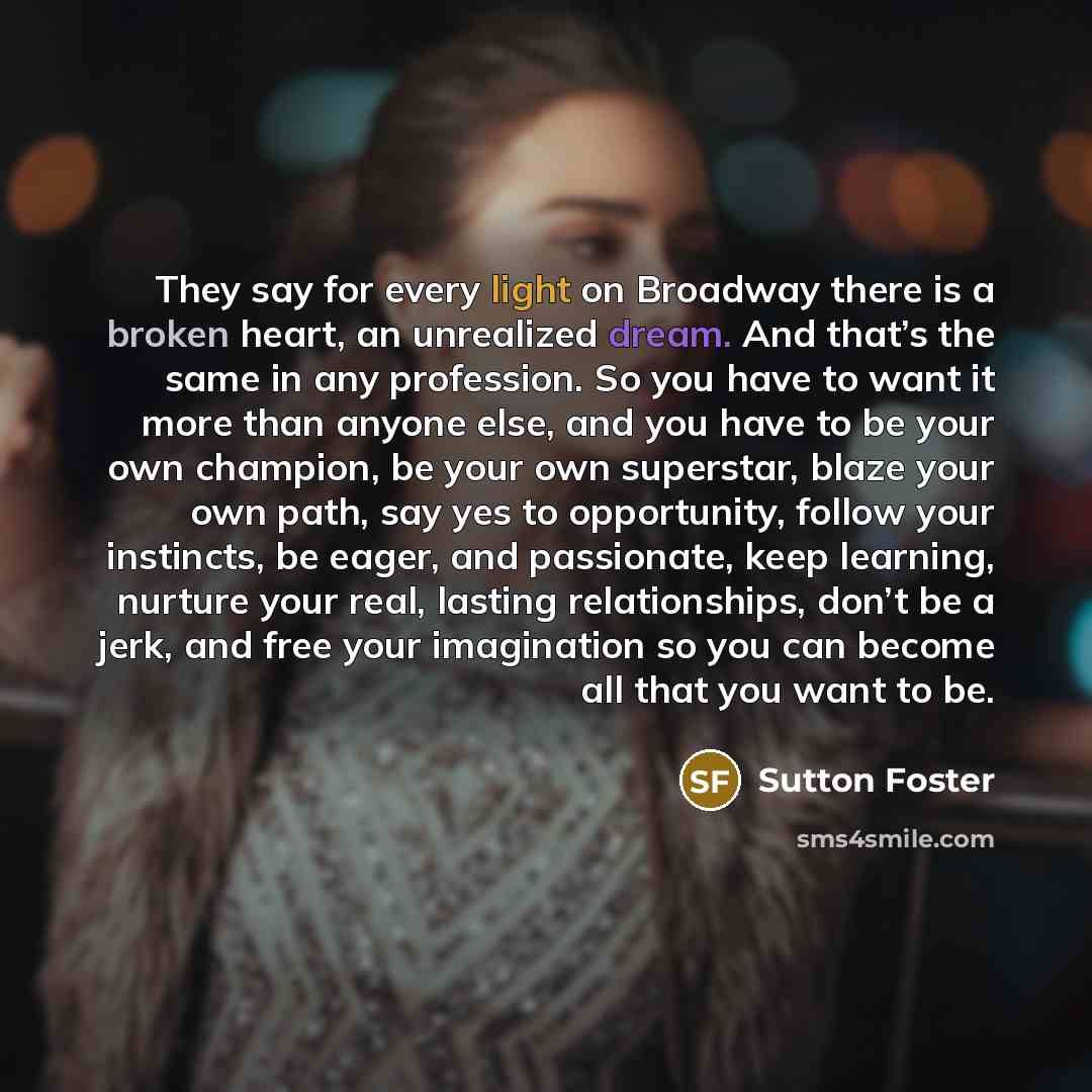 “They say for every light on Broadway there is a broken heart, an unrealized dream. And that’s the same in any profession. So you have to want it more than anyone else, and you have to be your own champion, be your own superstar, blaze your own path, say yes to opportunity, follow your instincts…” quote by Sutton Foster