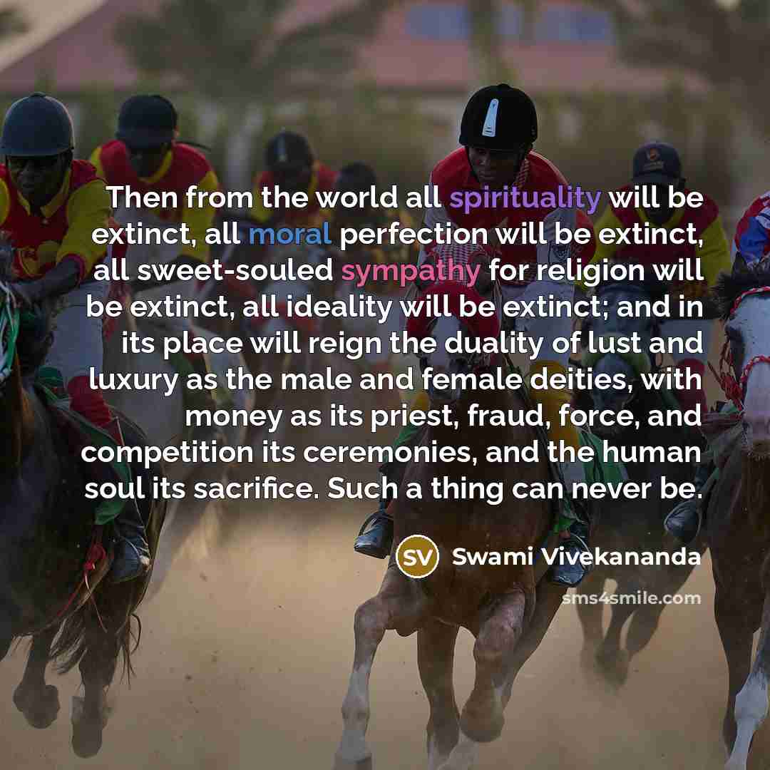 “Then from the world all spirituality will be extinct, all moral perfection will be extinct, all sweet-souled sympathy for religion will be extinct, all ideality will be extinct; and in its place will reign the duality of lust and luxury as the male and female deities, with money as its priest…” quote by Swami Vivekananda