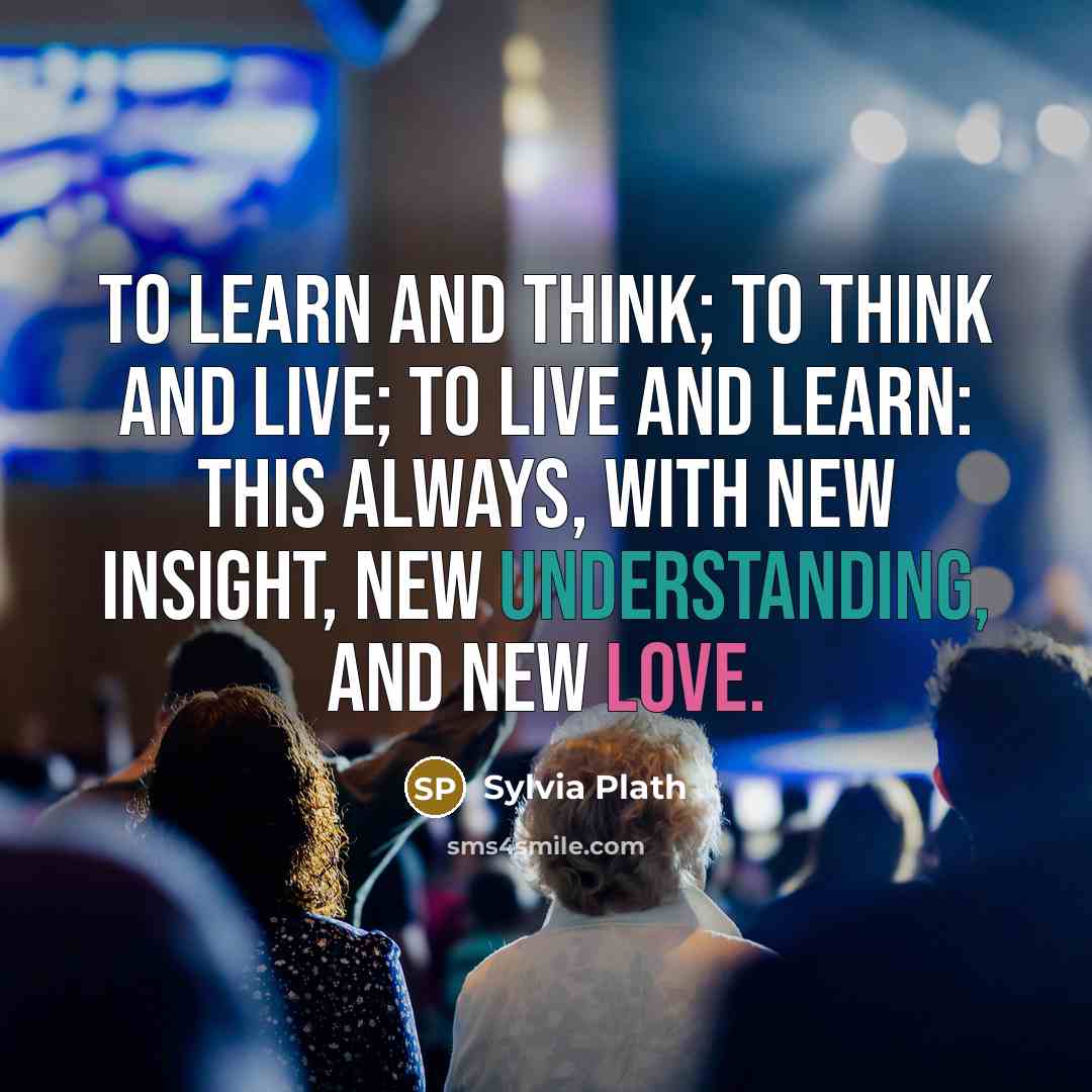 “To learn and think; to think and live; to live and learn: this always, with new insight, new understanding, and new love.” quote by Sylvia Plath
