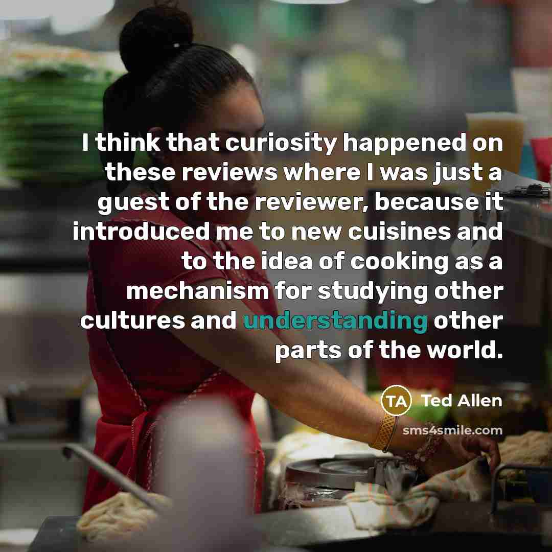 “I think that curiosity happened on these reviews where I was just a guest of the reviewer, because it introduced me to new cuisines and to the idea of cooking as a mechanism for studying other cultures and understanding other parts of the world.” quote by Ted Allen