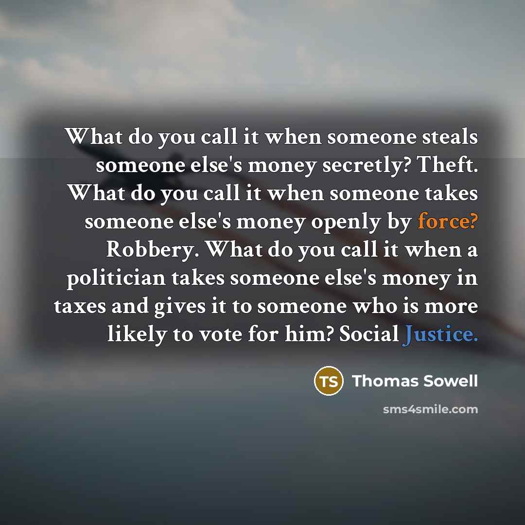 “What do you call it when someone steals someone else's money secretly? Theft. What do you call it when someone takes someone else's money openly by force? Robbery. What do you call it when a politician takes someone else's money in taxes and gives it to someone who is more likely to vote for him?…” quote by Thomas Sowell