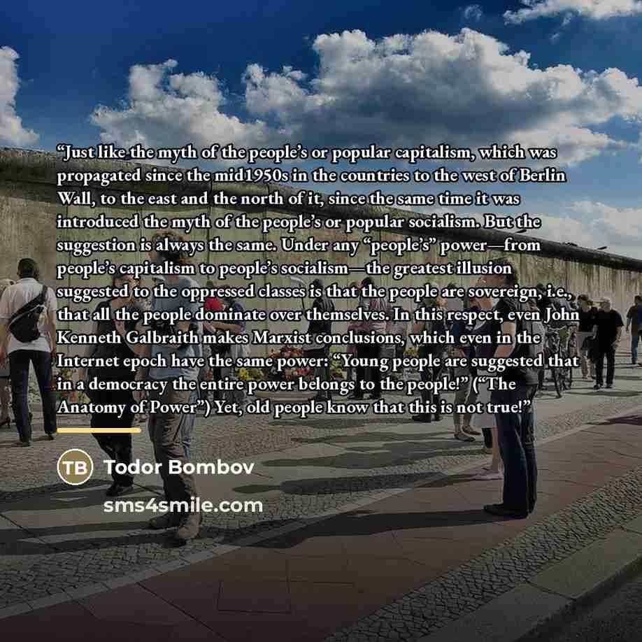 “Just like the myth of the people’s or popular capitalism, which was propagated since the mid1950s in the countries to the west of Berlin Wall, to the east and the north of it, since the same time it was introduced the myth of the people’s or popular socialism. But the suggestion is always the…” quote by Todor Bombov