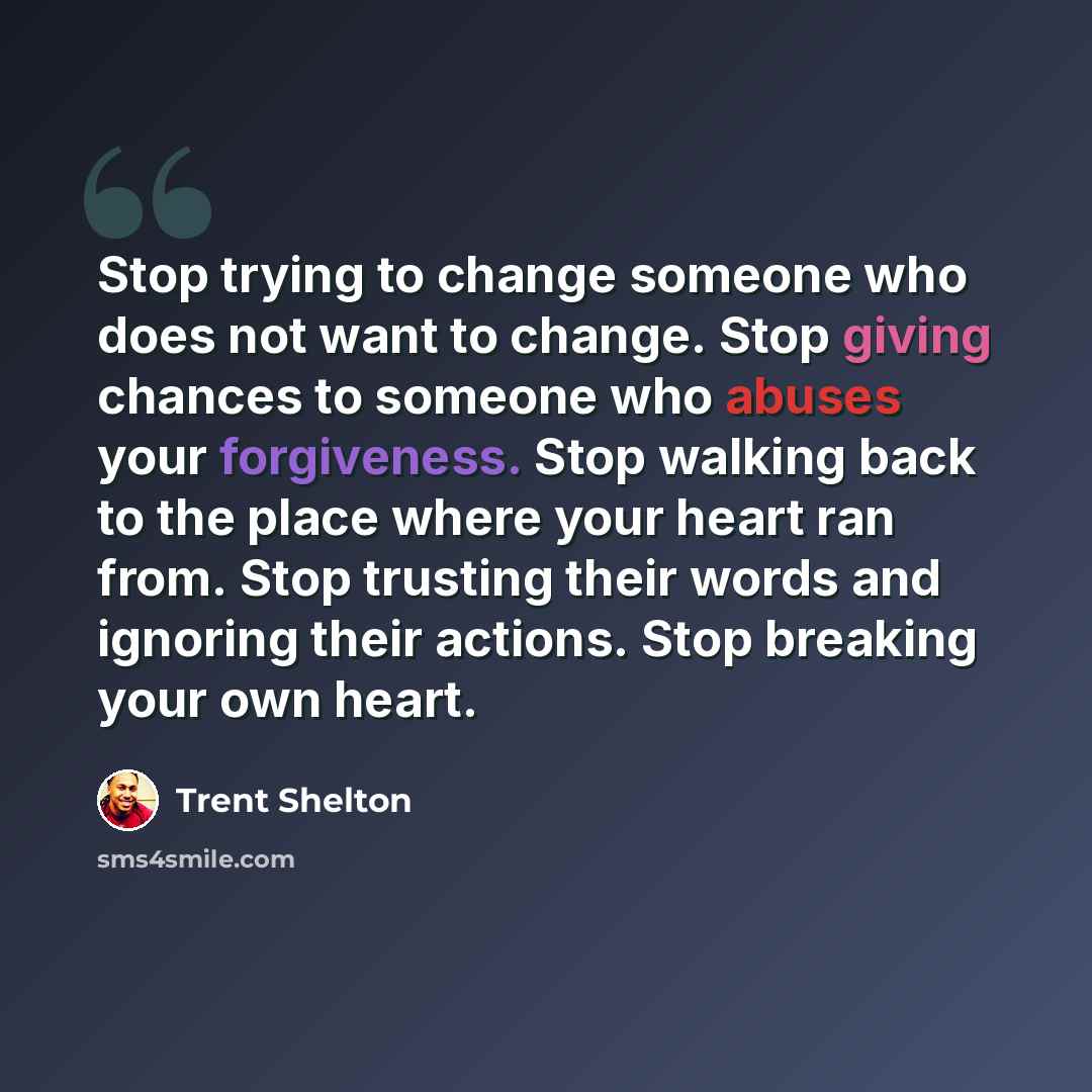 “Stop trying to change someone who does not want to change. Stop giving chances to someone who abuses your forgiveness. Stop walking back to the place where your heart ran from. Stop trusting their words and ignoring their actions. Stop breaking your own heart.” quote by Trent Shelton