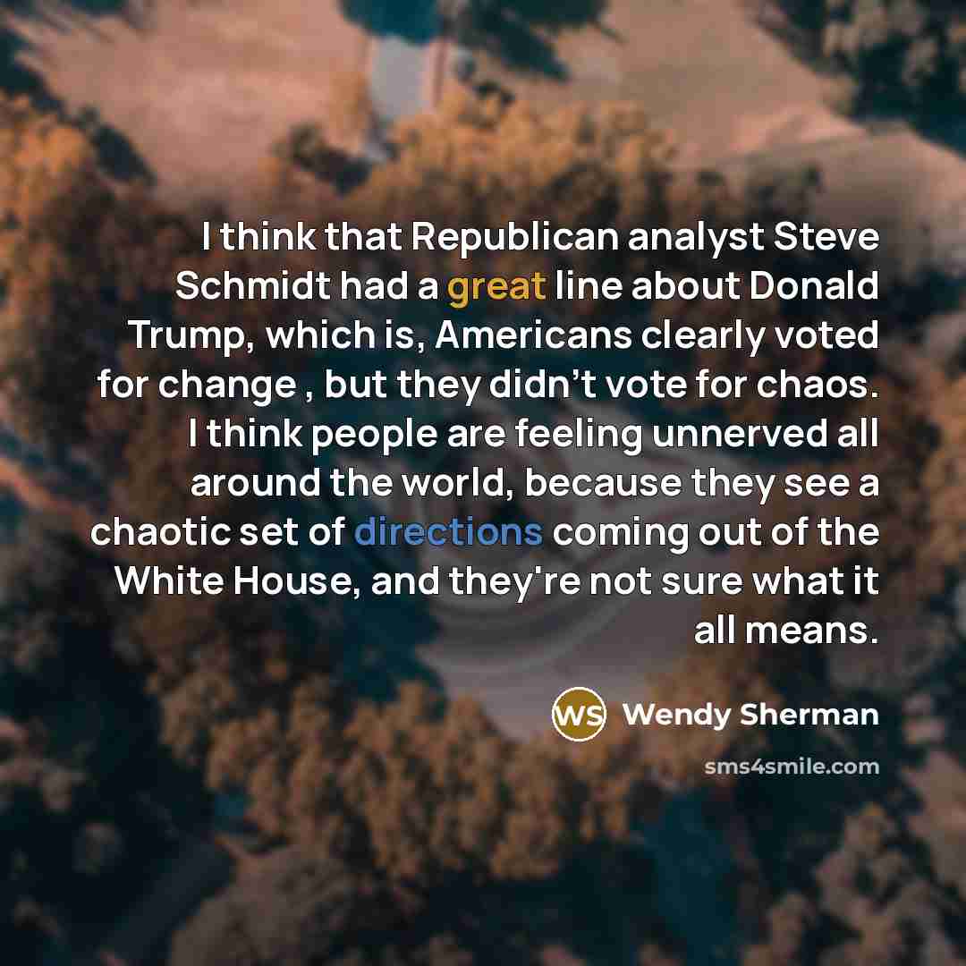 “I think that Republican analyst Steve Schmidt had a great line about Donald Trump, which is, Americans clearly voted for change , but they didn't vote for chaos. I think people are feeling unnerved all around the world, because they see a chaotic set of directions coming out of the White House…” quote by Wendy Sherman