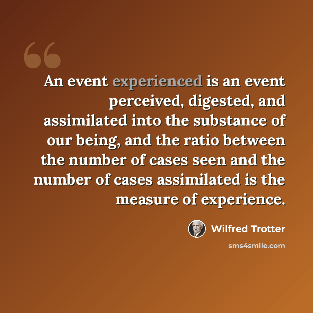 “An event experienced is an event perceived, digested, and assimilated into the substance of our being, and the ratio between the number of cases seen and the number of cases assimilated is the measure of experience.” quote by Wilfred Trotter