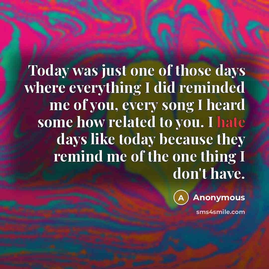 “Today was just one of those days where everything I did reminded me of you, every song I heard some how related to you. I hate days like today because they remind me of the one thing I don't have.” quote by Anonymous