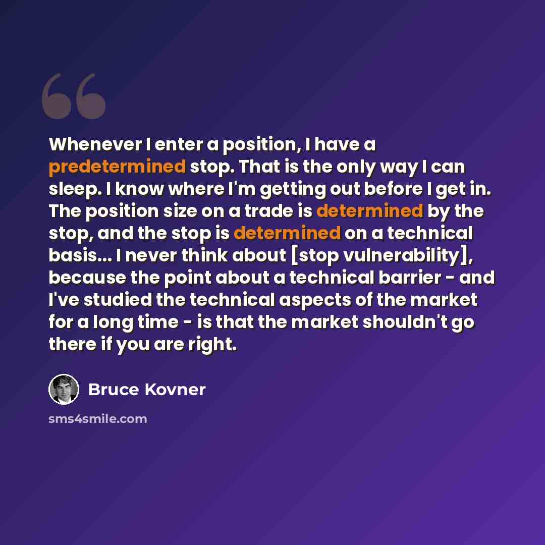 “Whenever I enter a position, I have a predetermined stop. That is the only way I can sleep. I know where I'm getting out before I get in. The position size on a trade is determined by the stop, and the stop is determined on a technical basis... I never think about [stop vulnerability], because the…” quote by Bruce Kovner