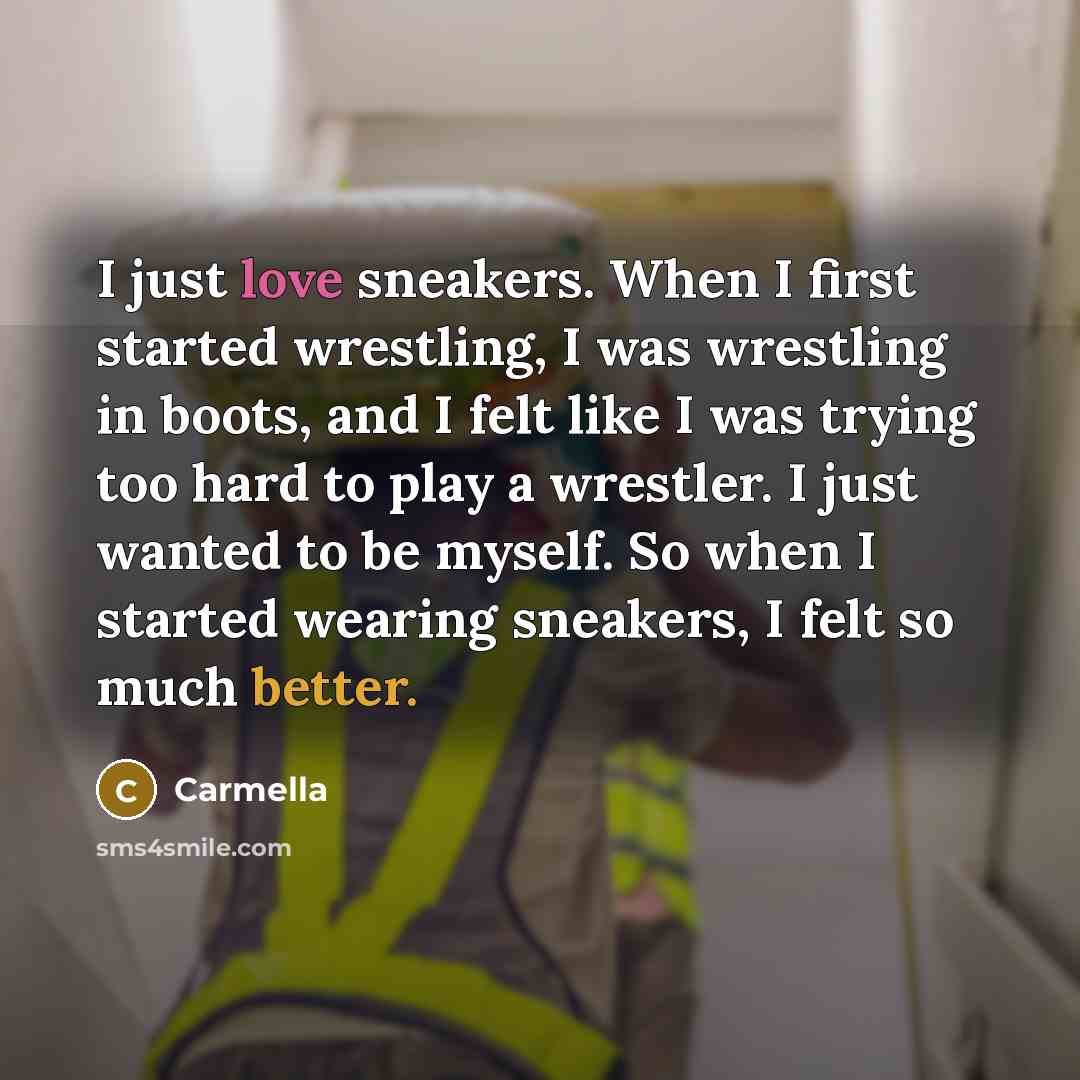 “I just love sneakers. When I first started wrestling, I was wrestling in boots, and I felt like I was trying too hard to play a wrestler. I just wanted to be myself. So when I started wearing sneakers, I felt so much better.” quote by Carmella