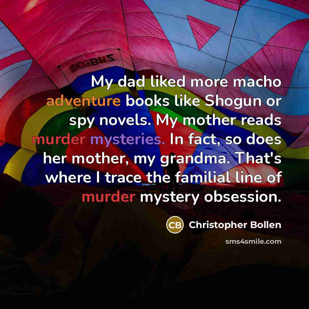 “My dad liked more macho adventure books like Shogun or spy novels. My mother reads murder mysteries. In fact, so does her mother, my grandma. That's where I trace the familial line of murder mystery obsession.” quote by Christopher Bollen