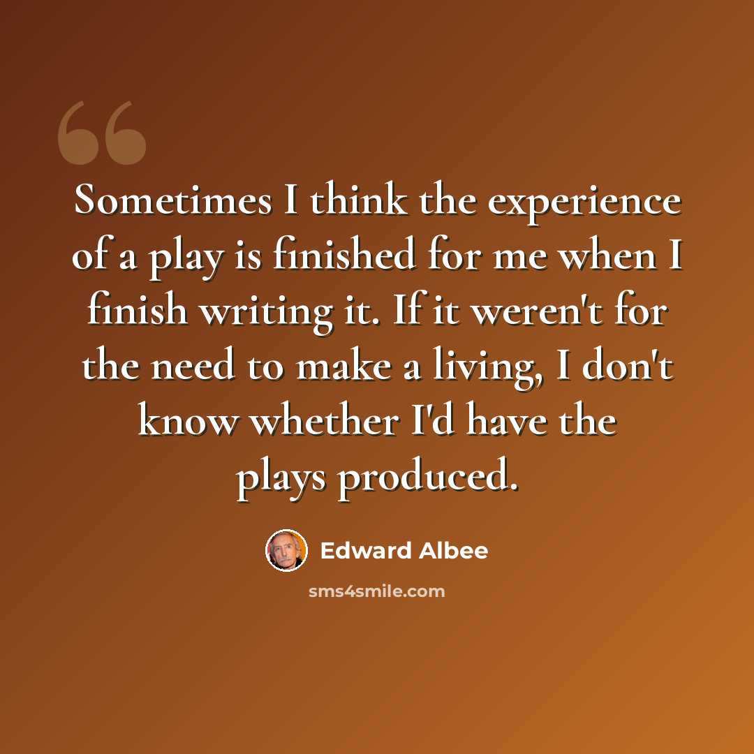 “Sometimes I think the experience of a play is finished for me when I finish writing it. If it weren't for the need to make a living, I don't know whether I'd have the plays produced.” quote by Edward Albee