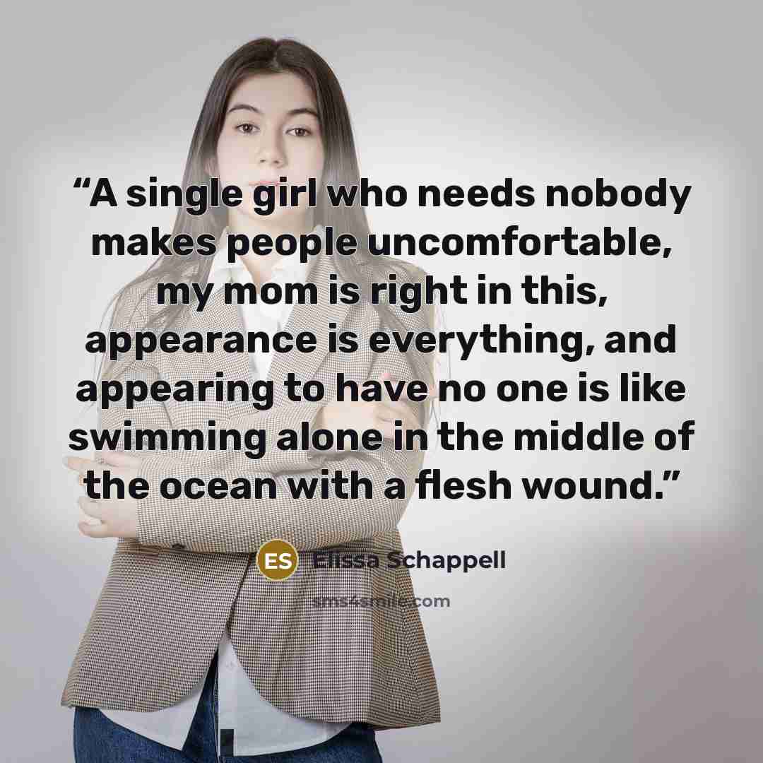 “A single girl who needs nobody makes people uncomfortable, my mom is right in this, appearance is everything, and appearing to have no one is like swimming alone in the middle of the ocean with a flesh wound.” quote by Elissa Schappell