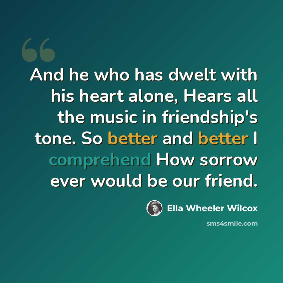“And he who has dwelt with his heart alone, Hears all the music in friendship's tone. So better and better I comprehend How sorrow ever would be our friend.” quote by Ella Wheeler Wilcox