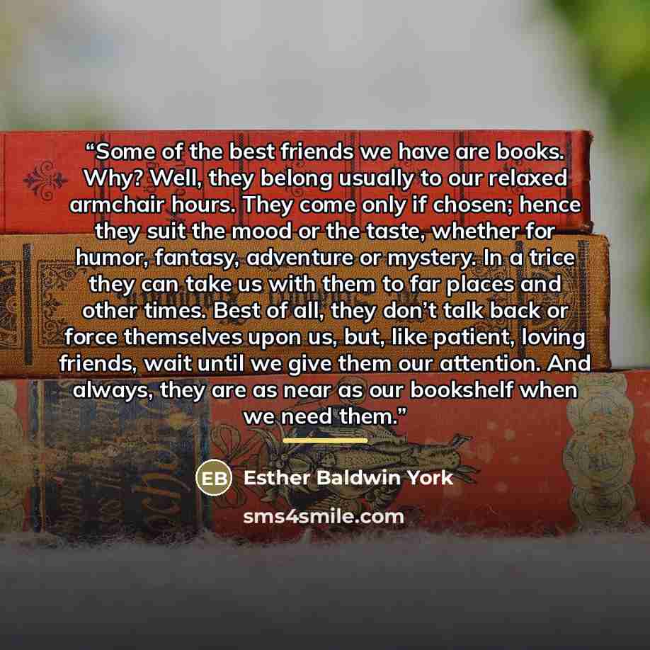 “Some of the best friends we have are books. Why? Well, they belong usually to our relaxed armchair hours. They come only if chosen; hence they suit the mood or the taste, whether for humor, fantasy, adventure or mystery. In a trice they can take us with them to far places and other times. Best of…” quote by Esther Baldwin York