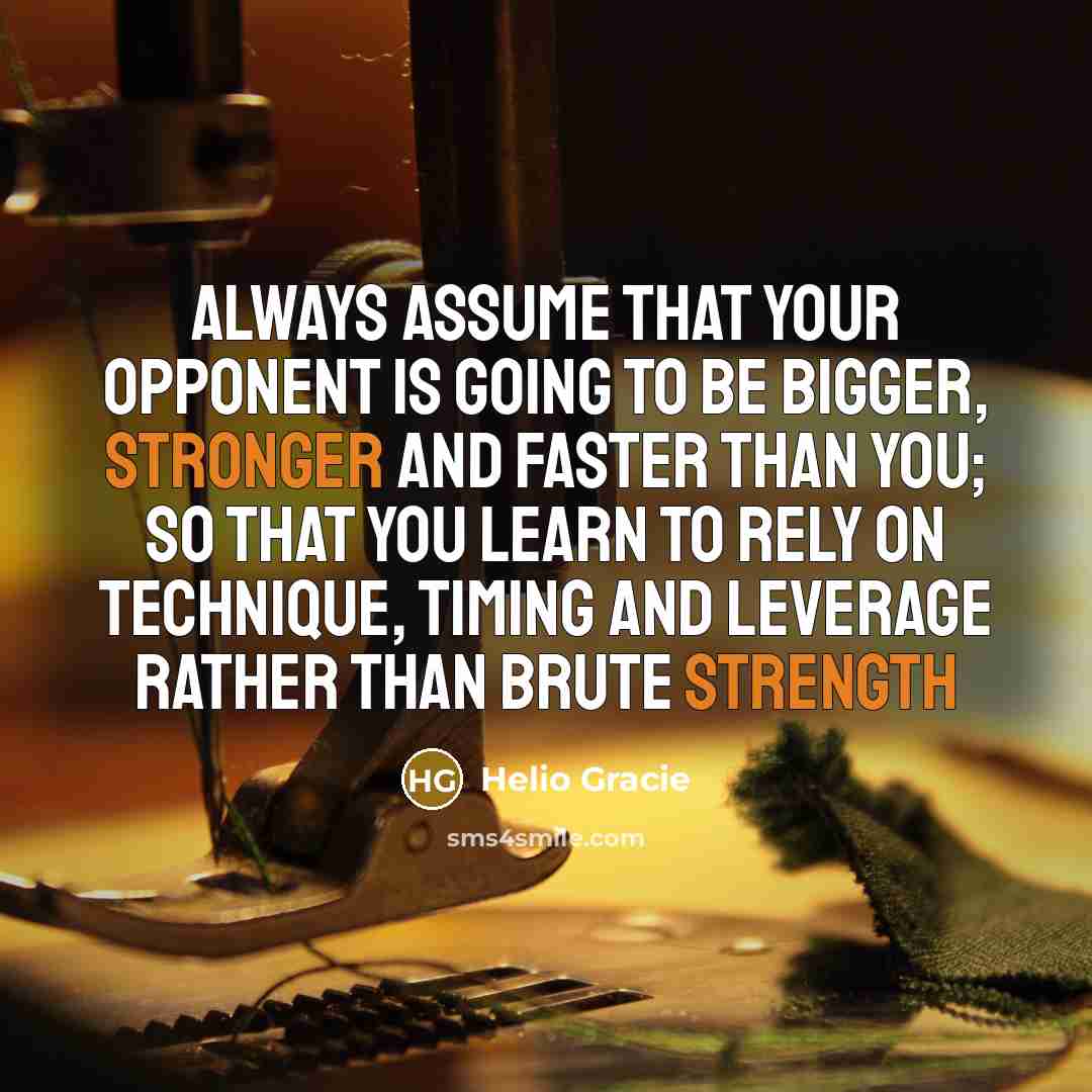 “Always assume that your opponent is going to be bigger, stronger and faster than you; so that you learn to rely on technique, timing and leverage rather than brute strength” quote by Helio Gracie