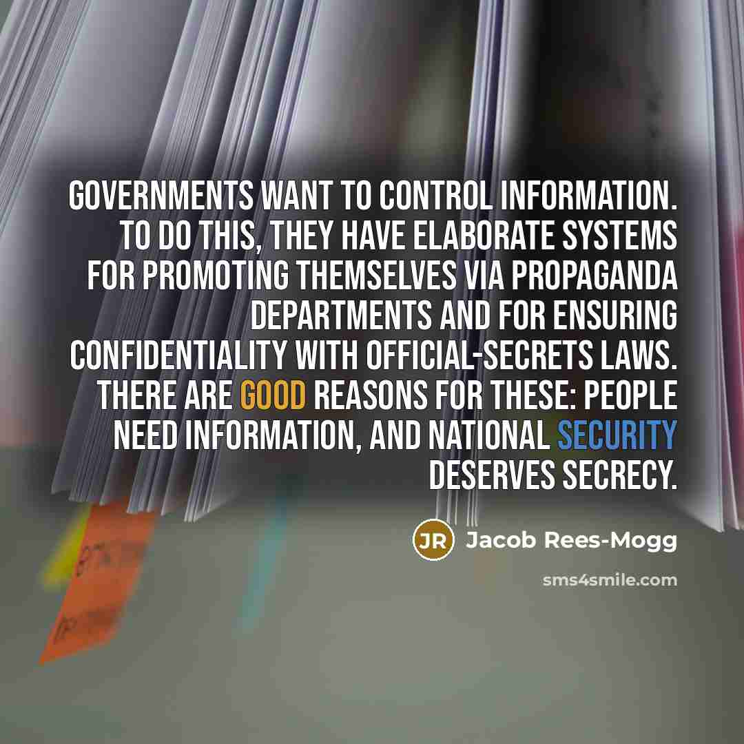 “Governments want to control information. To do this, they have elaborate systems for promoting themselves via propaganda departments and for ensuring confidentiality with official-secrets laws. There are good reasons for these: people need information, and national security deserves secrecy.” quote by Jacob Rees-Mogg