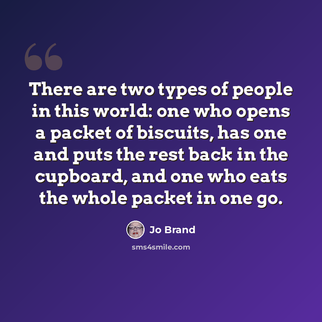 “There are two types of people in this world: one who opens a packet of biscuits, has one and puts the rest back in the cupboard, and one who eats the whole packet in one go.” quote by Jo Brand