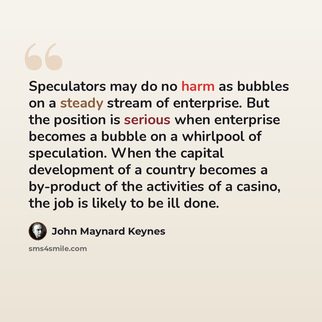 “Speculators may do no harm as bubbles on a steady stream of enterprise. But the position is serious when enterprise becomes a bubble on a whirlpool of speculation. When the capital development of a country becomes a by-product of the activities of a casino, the job is likely to be ill done.” quote by John Maynard Keynes