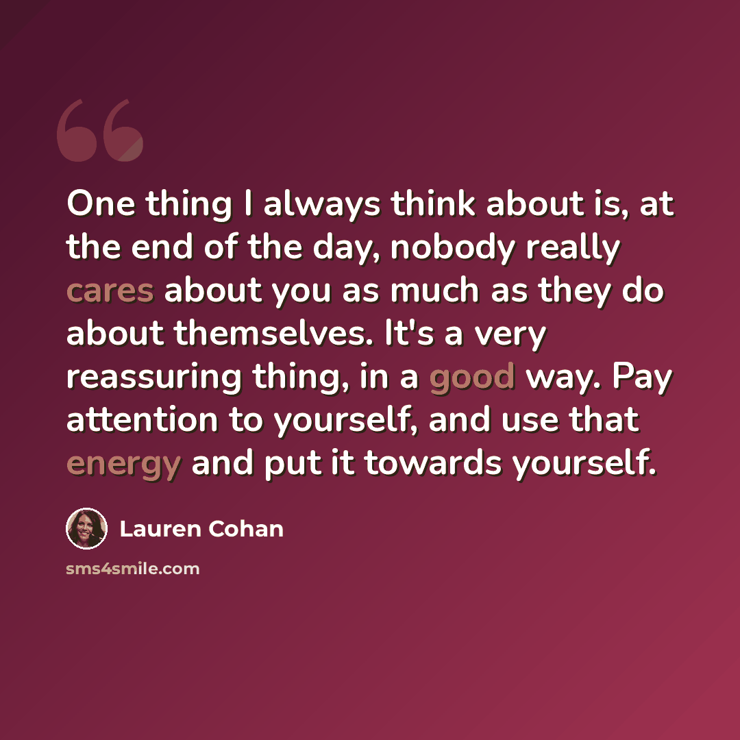 “One thing I always think about is, at the end of the day, nobody really cares about you as much as they do about themselves. It's a very reassuring thing, in a good way. Pay attention to yourself, and use that energy and put it towards yourself.” quote by Lauren Cohan