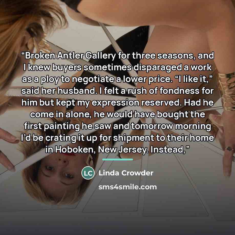 “Broken Antler Gallery for three seasons, and I knew buyers sometimes disparaged a work as a ploy to negotiate a lower price. “I like it,” said her husband. I felt a rush of fondness for him but kept my expression reserved. Had he come in alone, he would have bought the first painting he saw and…” quote by Anonymous