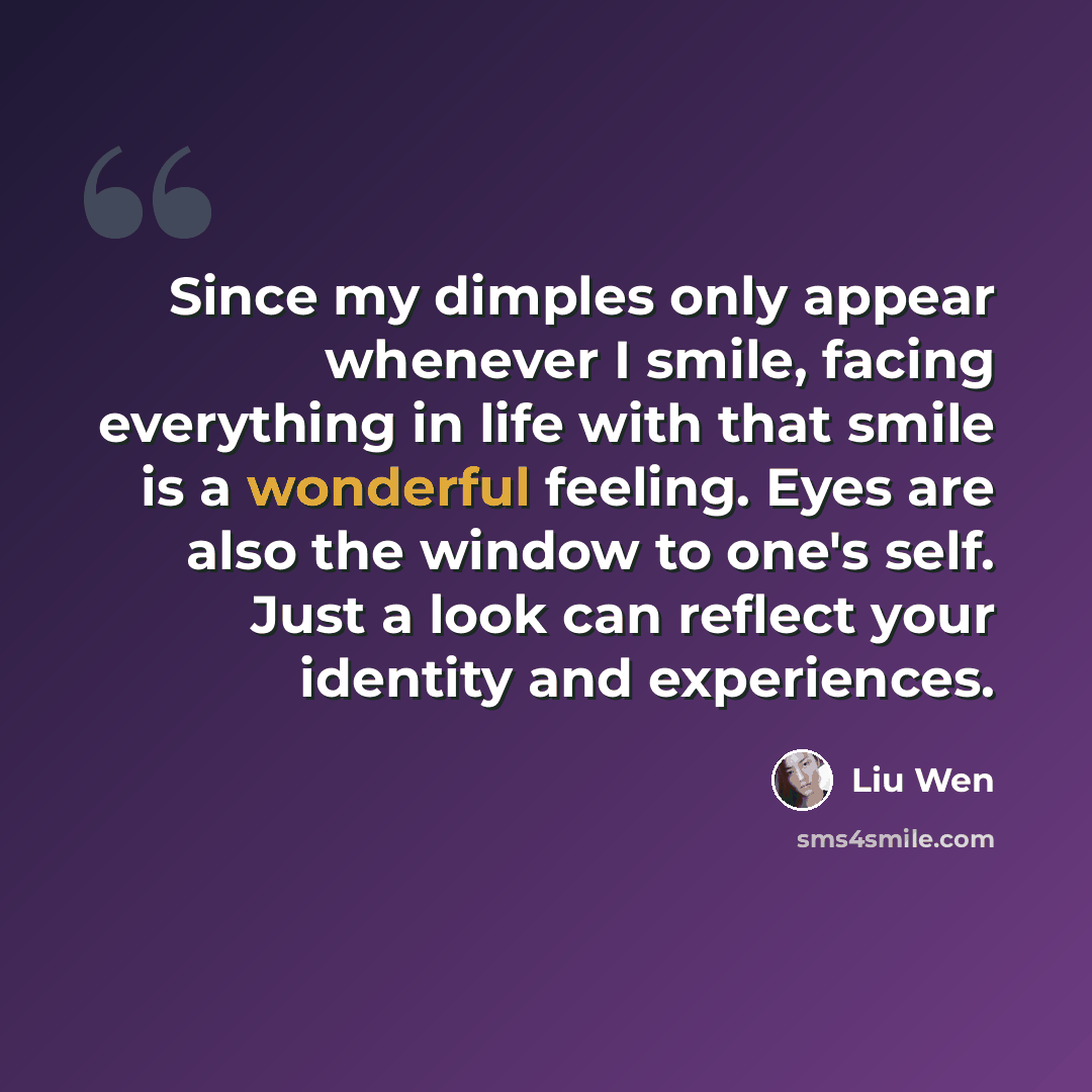 “Since my dimples only appear whenever I smile, facing everything in life with that smile is a wonderful feeling. Eyes are also the window to one's self. Just a look can reflect your identity and experiences.” quote by Liu Wen